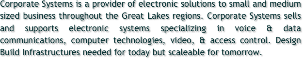 Corporate Systems is a provider of electronic solutions to small and medium sized business throughout the Great Lakes regions. Corporate Systems sells and supports electronic systems specializing in voice & data communications, computer technologies, video, & access control. Design Build Infrastructures needed for today but scaleable for tomorrow.