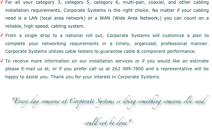 For all your category 3, category 5, category 6, multi-pair, coaxial, and other cabling installation requirements, Corporate Systems is the right choice. No matter if your cabling need is a LAN (local area network) or a WAN (Wide Area Network,) you can count on a reliable, high speed, cabling system.
From a single drop to a national roll out, Corporate Systems will customize a plan to complete your networking requirements in a timely, organized, professional manner. Corporate Systems utilizes cable testers to guarantee cable & component performance.
To receive more information on our installation services or if you would like an estimate please E-mail us at, or if you prefer call us at 262 989-7800 and a representative will be happy to assist you. Thank you for your interest in Corporate Systems.

"Every day someone at Corporate Systems is doing something someone else said could not be done"
